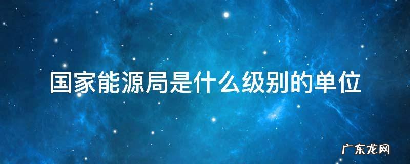 国家能源局是什么级别的单位 能源局 级别