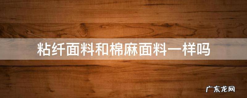 粘纤与棉麻区别是什么面料优缺点 粘纤面料和棉麻面料一样吗