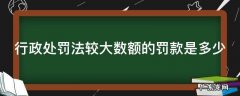 行政处罚法数额较大标准 行政处罚法较大数额的罚款是多少