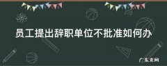 员工提出辞职单位不批准如何办离职手续 员工提出辞职单位不批准如何办