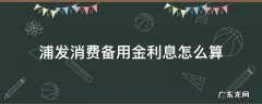 浦发消费备用金利息怎么算 浦发银行消费备用金利息怎么算