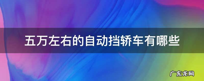 五万左右的自动挡轿车有哪些 五万左右的自动挡轿车有哪些二手