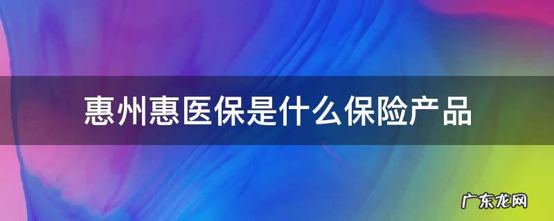 惠州惠医保哪些可以报销 惠州惠医保是什么保险产品