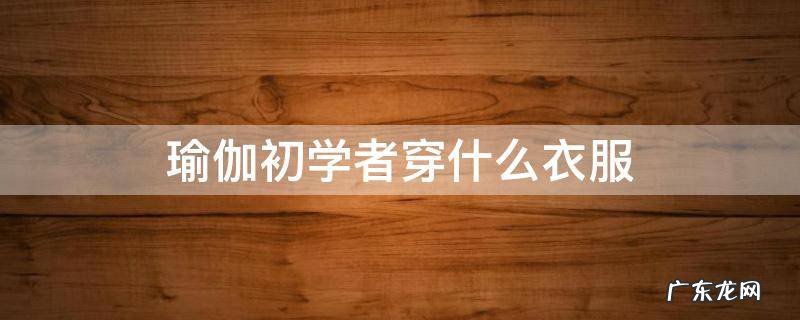 瑜伽初学者穿什么衣服 瑜伽初学者穿什么样的瑜伽服