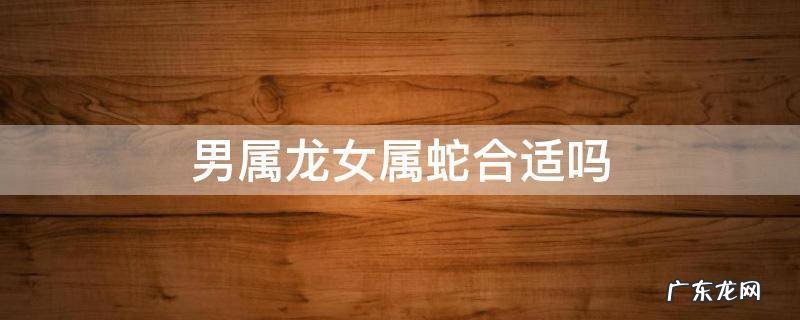 属蛇男和属龙女合适吗 男属龙女属蛇合适吗