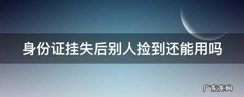 身份证挂失后别人捡到还能用吗 补办身份证后两张都能用吗