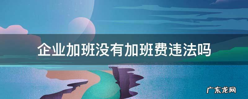 企业加班没有加班费违法吗 公司强制加班没有加班费该怎么处罚