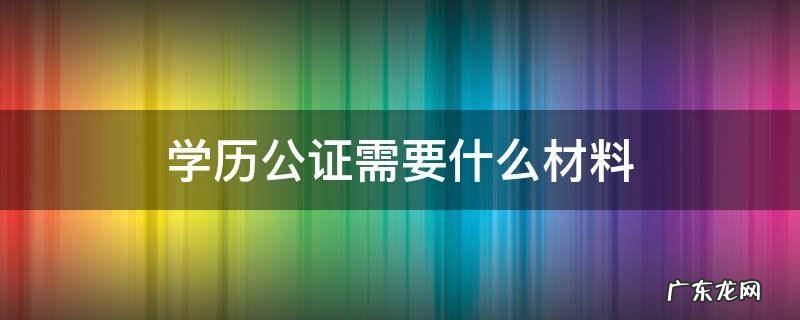 学历公证需要什么材料 最高学历公证需要什么材料