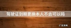 驾驶证到期更换本人不去可以吗 驾驶证到期更换本人不去可以吗现在