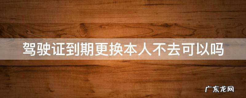 驾驶证到期更换本人不去可以吗 驾驶证到期更换本人不去可以吗现在