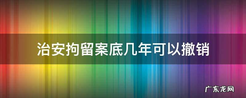治安拘留案底几年可以撤销 治安拘留案底能消除吗