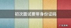 初次面试要带身份证吗 参加面试需要带身份证吗