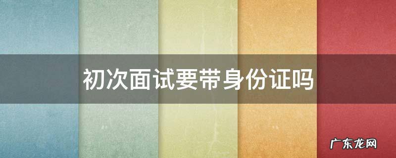初次面试要带身份证吗 参加面试需要带身份证吗