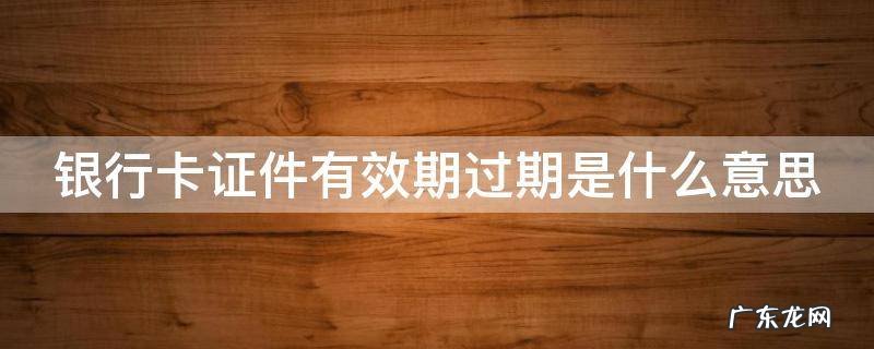 银行卡证件有效期过期是什么意思 银行卡证件有效期过期是什么意思知乎