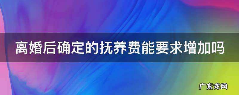 离婚后确定的抚养费能要求增加吗 离婚了抚养费可以申请提高吗