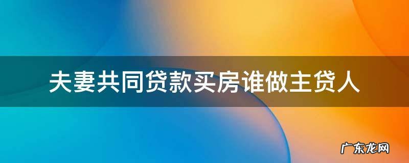 夫妻共同买房谁是主贷 夫妻共同贷款买房谁做主贷人