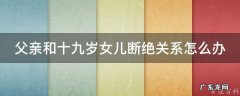 父亲和十九岁女儿断绝关系怎么办 父亲想和女儿断绝关系怎么断绝