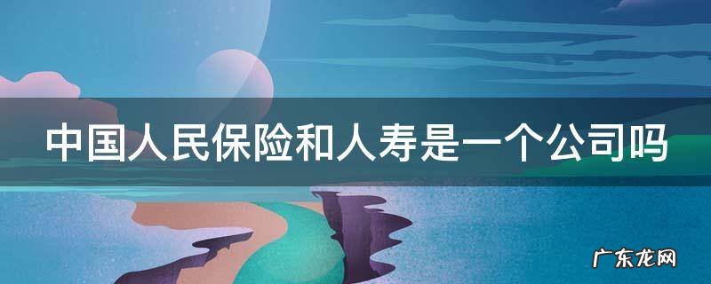 中国人民保险和人寿是一个公司吗安全吗 中国人民保险和人寿是一个公司吗