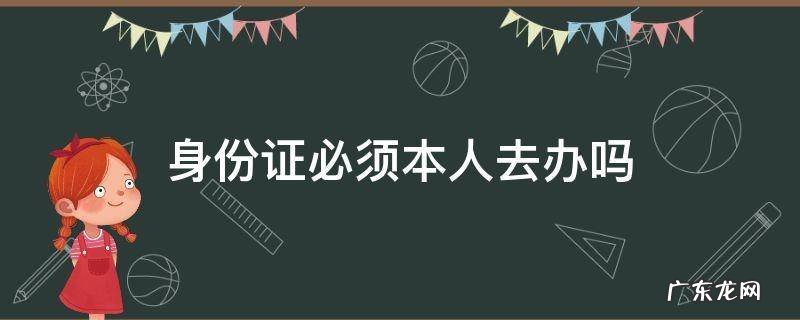 身份证必须本人去办吗 身份证必须本人去办吗?