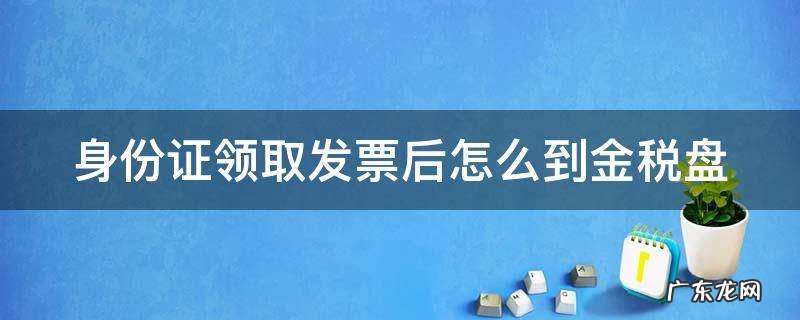身份证领了发票怎么往税控盘里弄 身份证领取发票后怎么到金税盘