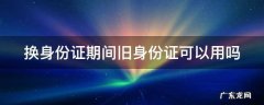 换身份证期间旧身份证可以用吗 换身份证期间旧身份证可以用吗怎么办
