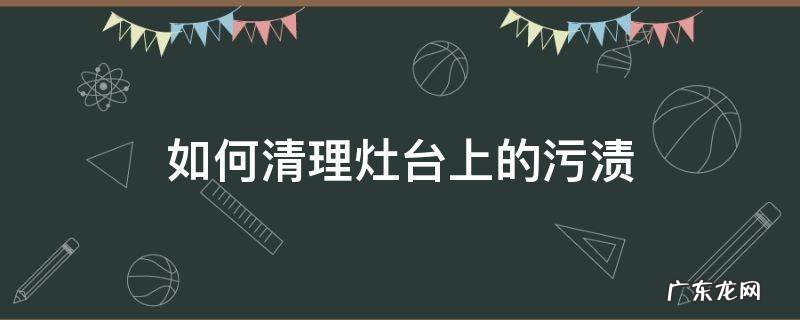 如何清理灶台上的污渍 灶台上的油渍污渍用什么方法清洗
