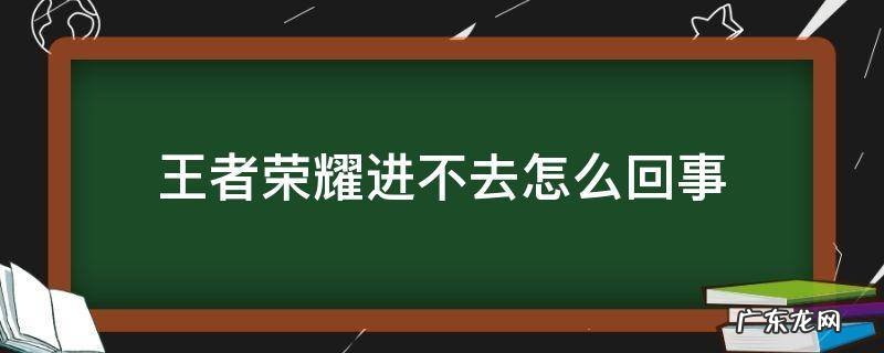 王者荣耀进不去怎么回事 王者荣耀进不去怎么回事?