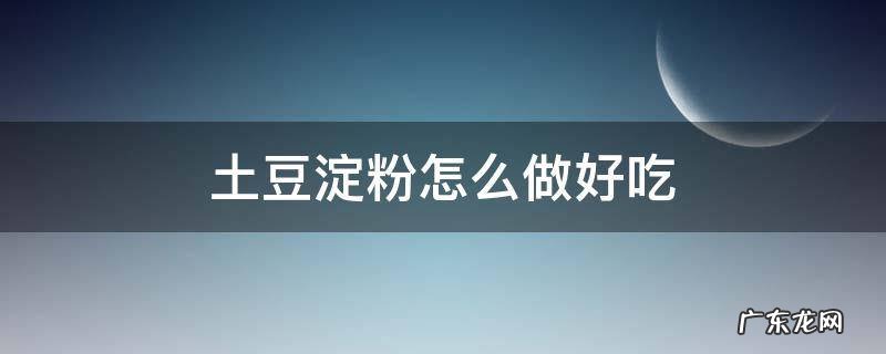 土豆淀粉怎么做好吃又简单 土豆淀粉怎么做好吃
