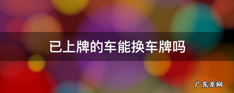 车辆上牌后可以更换车牌吗 已上牌的车能换车牌吗