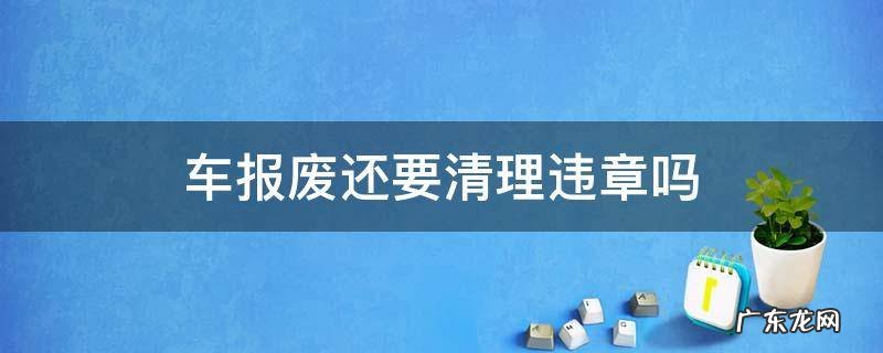 车报废还要清理违章吗 车报废还用清理违章么