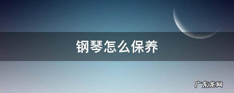 钢琴怎么保养 钢琴怎么保养清洁