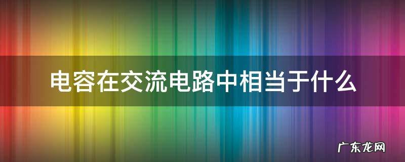 电容器在交流电中相当于什么 电容在交流电路中相当于什么