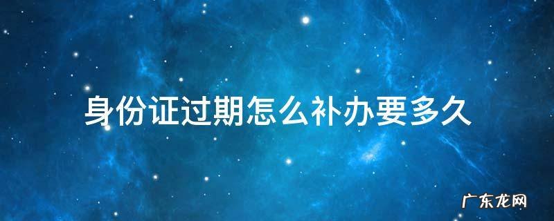 身份证过期怎么补办要多久 身份证过期怎么补办身份证要多久