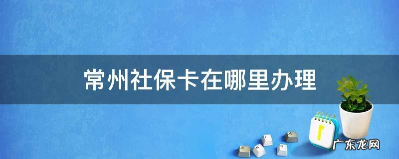 常州办理社保卡在哪里办 常州社保卡在哪里办理