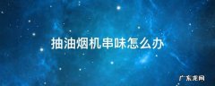 抽油烟机串味怎么办 厨房抽油烟机串味怎么办