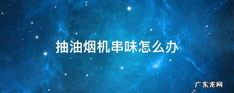 抽油烟机串味怎么办 厨房抽油烟机串味怎么办