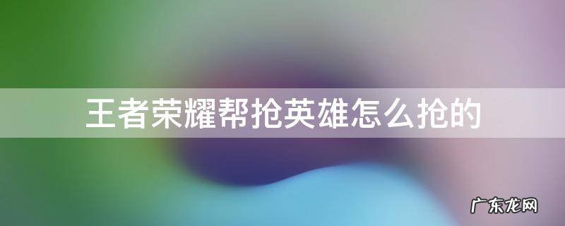 王者帮抢英雄怎么帮 王者荣耀帮抢英雄怎么抢的