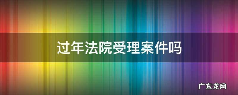 法院春节期间受理案件吗 过年法院受理案件吗