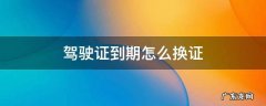 驾驶证到期怎么换证 驾驶证怎么换证提前多久