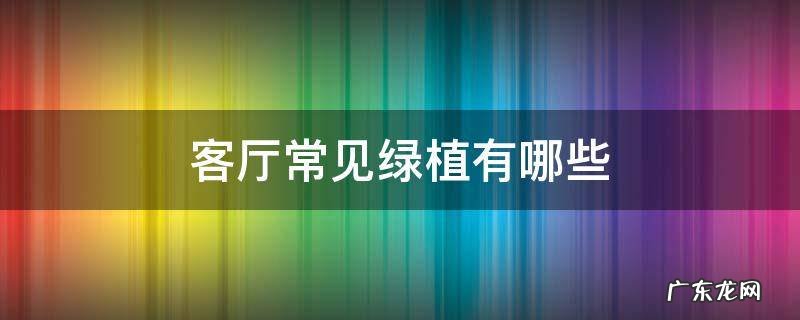 客厅常见绿植有哪些 有哪些绿植适合放在客厅的绿植