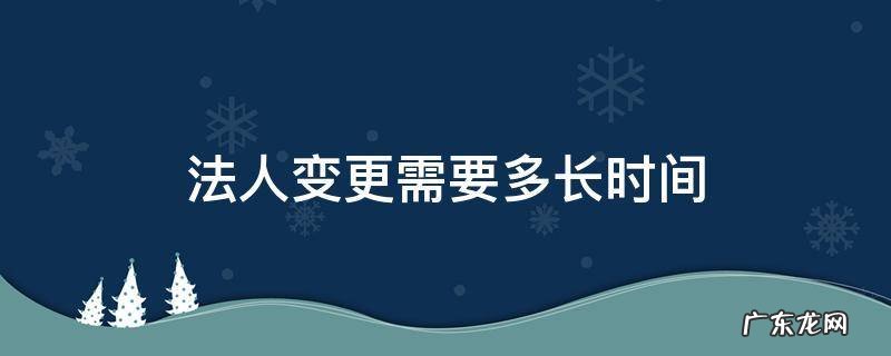 法人变更需要多长时间 法人变更需要多长时间?