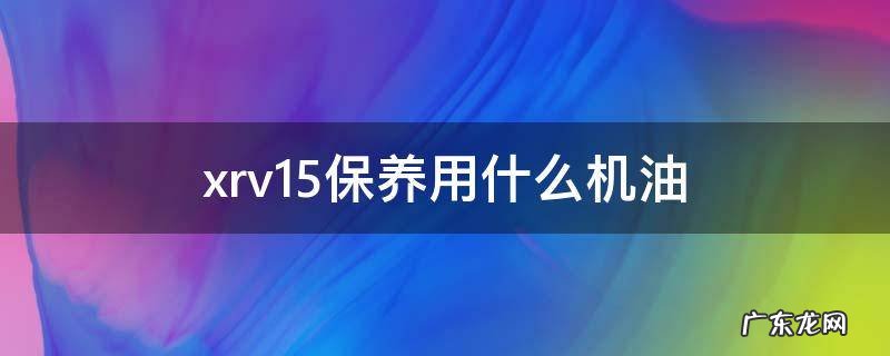 xrv1.5用什么机油好 xrv1.5保养用什么机油