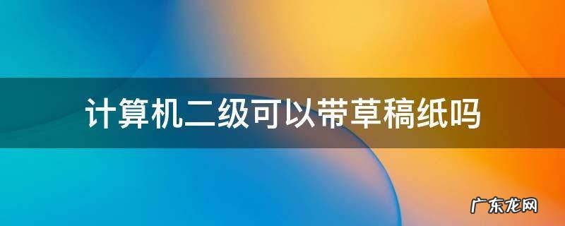 计算机二级可以带草稿纸吗 计算机二级能不能带草稿纸