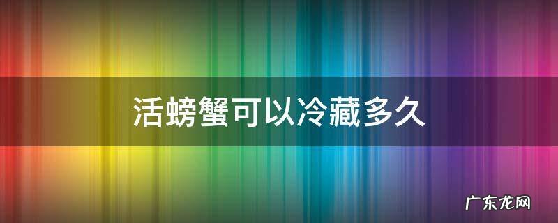 活螃蟹在冷藏能放多久 活螃蟹可以冷藏多久