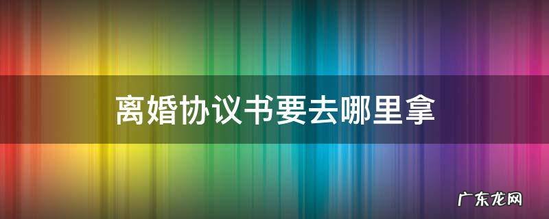 离婚协议书是去哪里拿 离婚协议书要去哪里拿