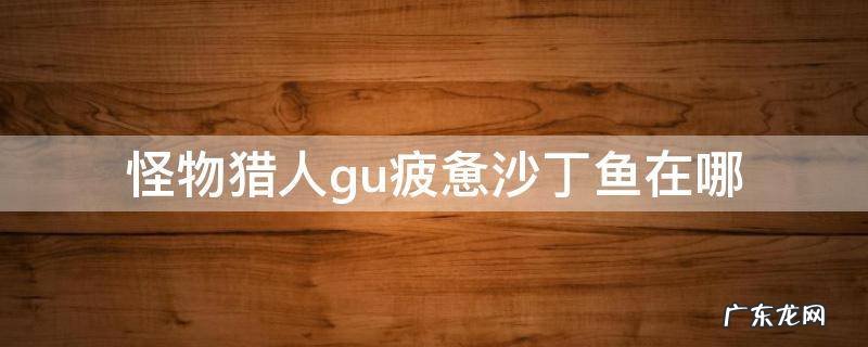 怪物猎人gu疲惫沙丁鱼在哪 怪猎gu疲惫沙丁鱼出处