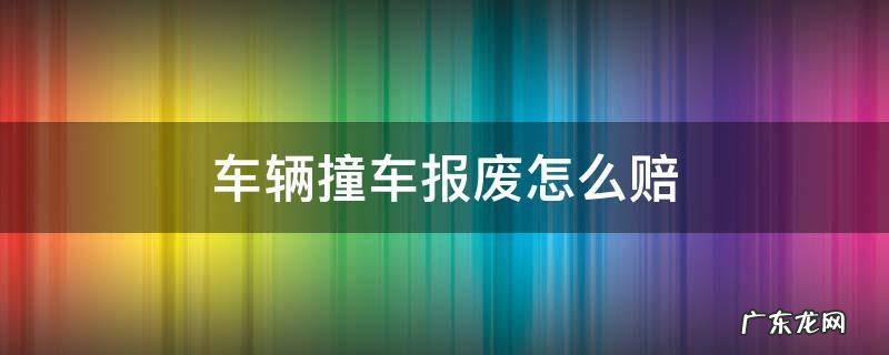 车辆撞车报废怎么赔 交通事故车报废了怎么赔偿