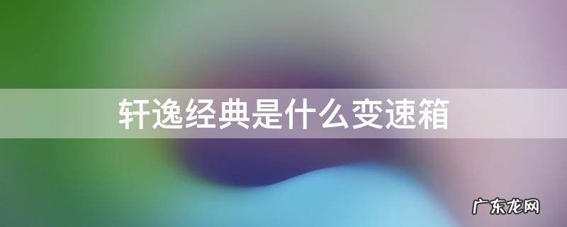 轩逸经典的变速箱是什么 轩逸经典是什么变速箱