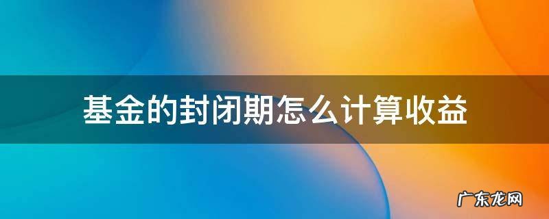 基金封闭期过后收益大概多少 基金的封闭期怎么计算收益
