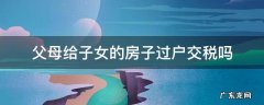 父母的房子过户给子女要交税吗? 父母给子女的房子过户交税吗